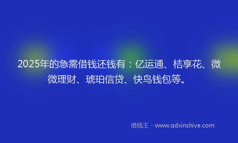 2025年的急需借钱还钱有：亿运通、桔享花、微微理财、琥珀信贷、快鸟钱包等。