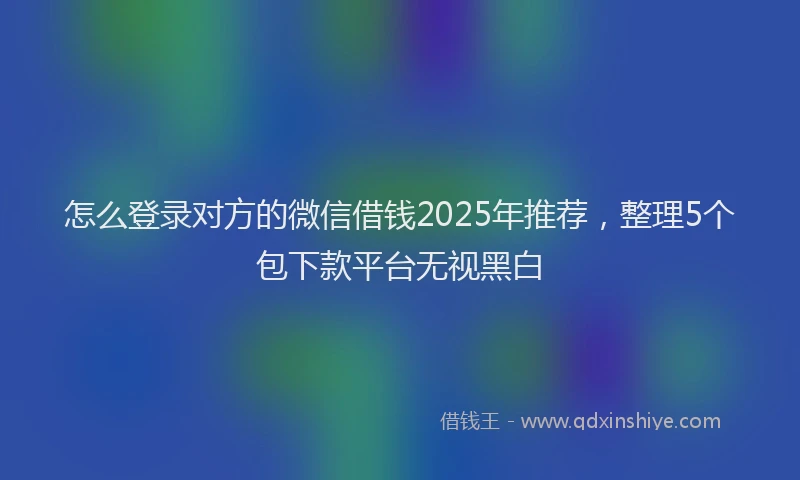 怎么登录对方的微信借钱2025年推荐，整理5个包下款平台无视黑白