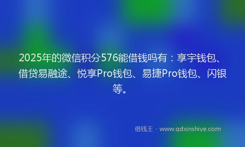 2025年的微信积分576能借钱吗有：享宇钱包、借贷易融途、悦享Pro钱包、易捷Pro钱包、闪银等。