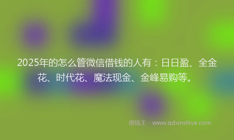 2025年的怎么管微信借钱的人有：日日盈、全金花、时代花、魔法现金、金峰易购等。