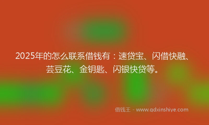 2025年的怎么联系借钱有：速贷宝、闪借快融、芸豆花、金钥匙、闪银快贷等。