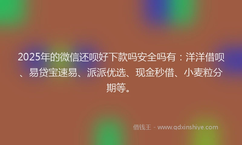 2025年的微信还呗好下款吗安全吗有：洋洋借呗、易贷宝速易、派派优选、现金秒借、小麦粒分期等。