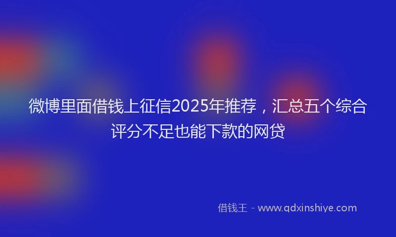 微博里面借钱上征信2025年推荐，汇总五个综合评分不足也能下款的网贷