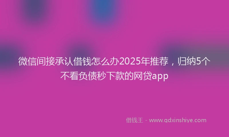微信间接承认借钱怎么办2025年推荐，归纳5个不看负债秒下款的网贷app
