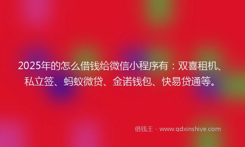 2025年的怎么借钱给微信小程序有：双喜租机、私立签、蚂蚁微贷、金诺钱包、快易贷通等。
