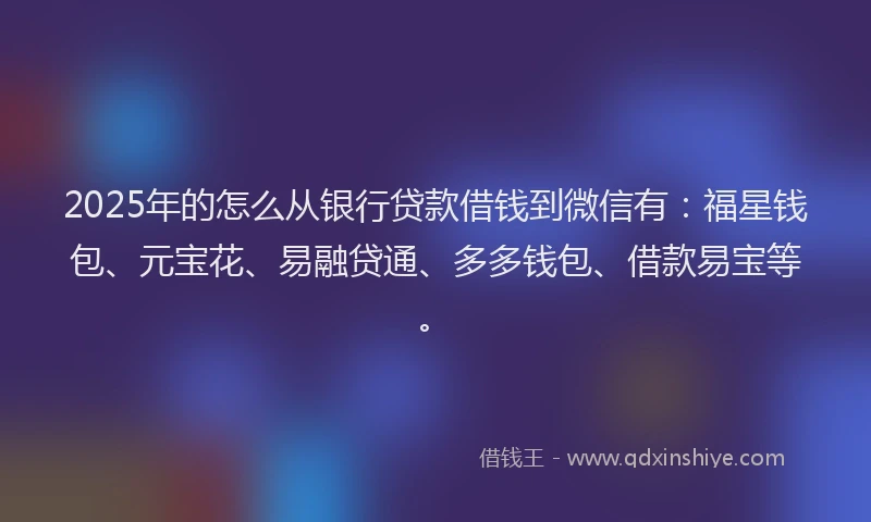 2025年的怎么从银行贷款借钱到微信有：福星钱包、元宝花、易融贷通、多多钱包、借款易宝等。