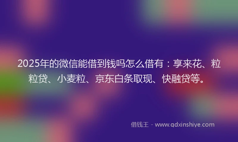 2025年的微信能借到钱吗怎么借有：享来花、粒粒贷、小麦粒、京东白条取现、快融贷等。