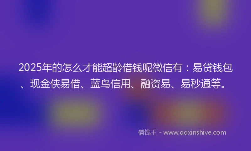 2025年的怎么才能超龄借钱呢微信有：易贷钱包、现金侠易借、蓝鸟信用、融资易、易秒通等。
