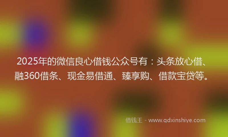 2025年的微信良心借钱公众号有：头条放心借、融360借条、现金易借通、臻享购、借款宝贷等。