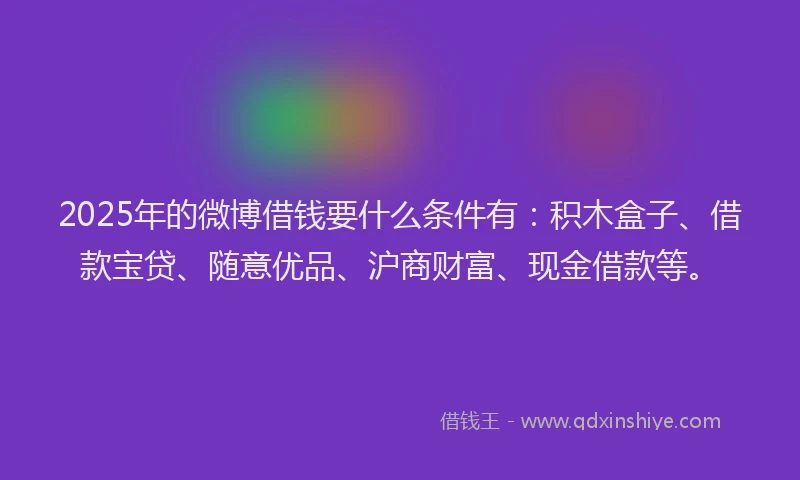 2025年的微博借钱要什么条件有：积木盒子、借款宝贷、随意优品、沪商财富、现金借款等。