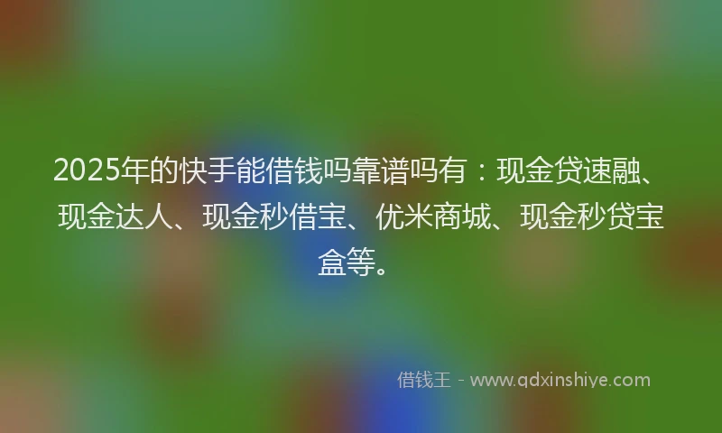 2025年的快手能借钱吗靠谱吗有：现金贷速融、现金达人、现金秒借宝、优米商城、现金秒贷宝盒等。