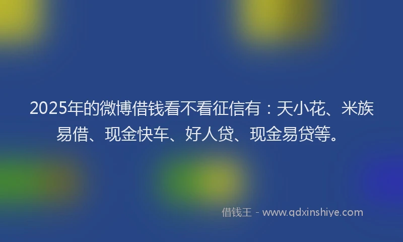 2025年的微博借钱看不看征信有：天小花、米族易借、现金快车、好人贷、现金易贷等。