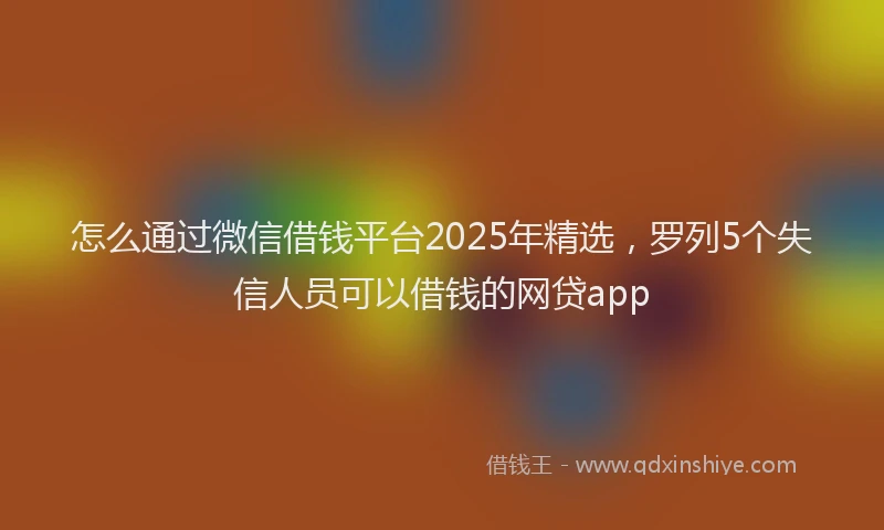 怎么通过微信借钱平台2025年精选，罗列5个失信人员可以借钱的网贷app