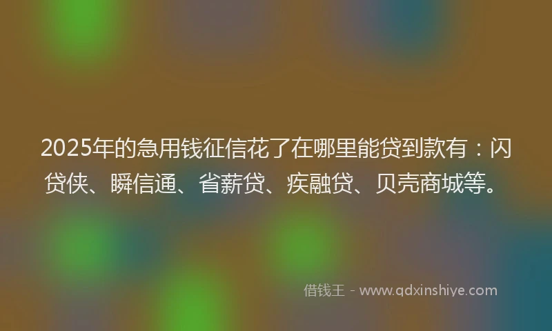 2025年的急用钱征信花了在哪里能贷到款有：闪贷侠、瞬信通、省薪贷、疾融贷、贝壳商城等。