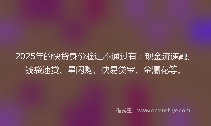 2025年的快贷身份验证不通过有：现金流速融、钱袋速贷、星闪购、快易贷宝、金瀛花等。