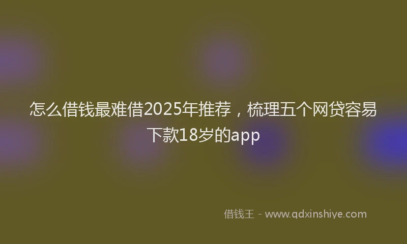怎么借钱最难借2025年推荐，梳理五个网贷容易下款18岁的app