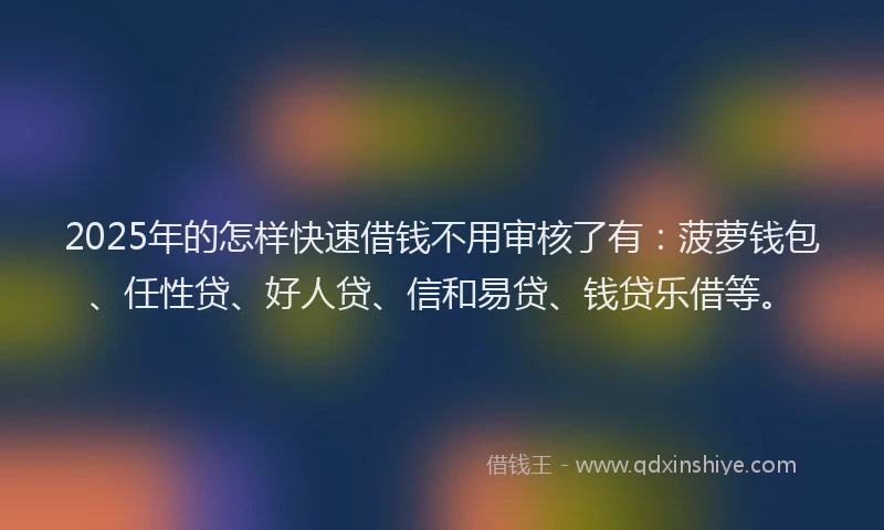 2025年的怎样快速借钱不用审核了有：菠萝钱包、任性贷、好人贷、信和易贷、钱贷乐借等。