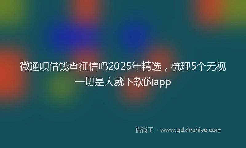 微通呗借钱查征信吗2025年精选，梳理5个无视一切是人就下款的app