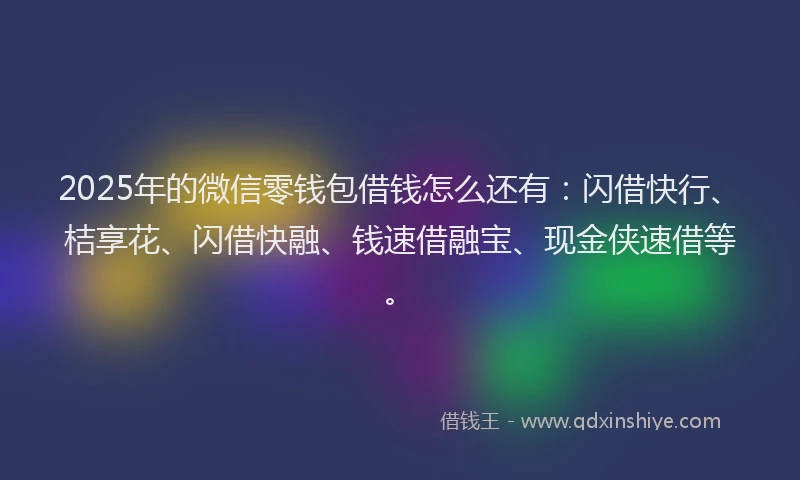 2025年的微信零钱包借钱怎么还有：闪借快行、桔享花、闪借快融、钱速借融宝、现金侠速借等。