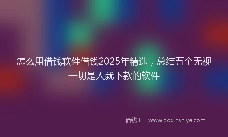 怎么用借钱软件借钱2025年精选，总结五个无视一切是人就下款的软件