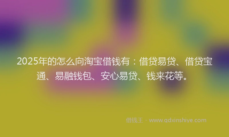 2025年的怎么向淘宝借钱有：借贷易贷、借贷宝通、易融钱包、安心易贷、钱来花等。