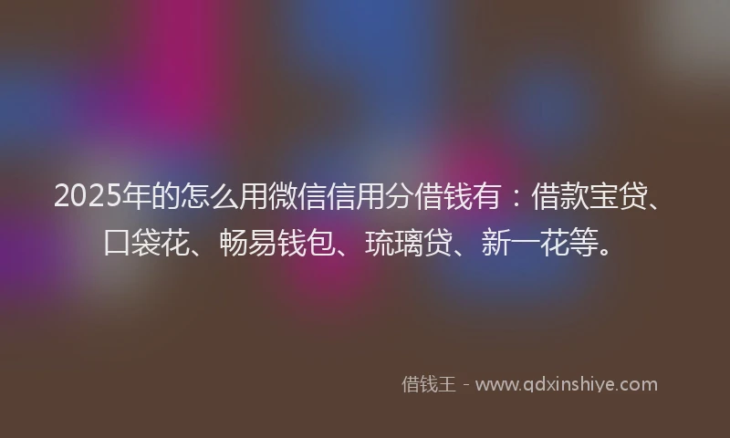 2025年的怎么用微信信用分借钱有：借款宝贷、口袋花、畅易钱包、琉璃贷、新一花等。
