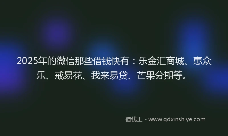 2025年的微信那些借钱快有：乐金汇商城、惠众乐、戒易花、我来易贷、芒果分期等。
