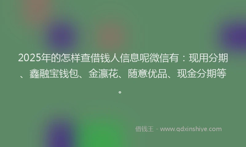 2025年的怎样查借钱人信息呢微信有：现用分期、鑫融宝钱包、金瀛花、随意优品、现金分期等。