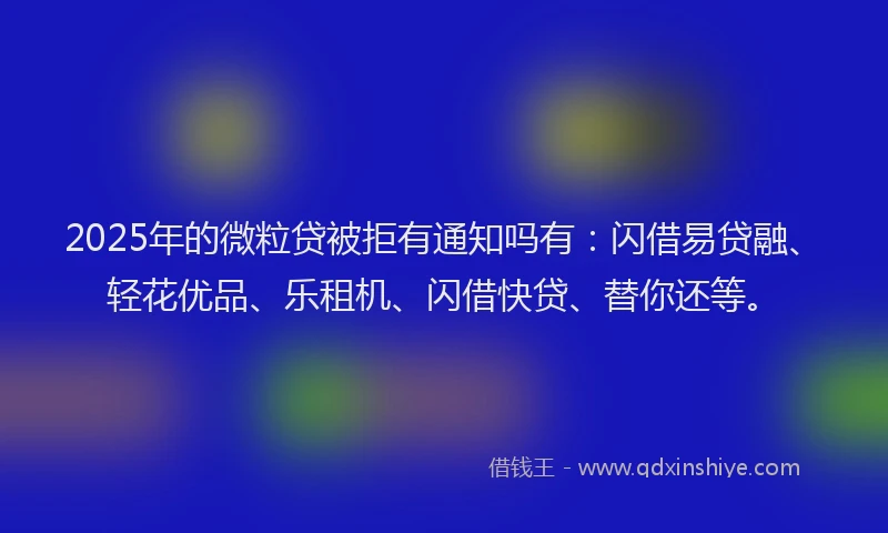 2025年的微粒贷被拒有通知吗有：闪借易贷融、轻花优品、乐租机、闪借快贷、替你还等。
