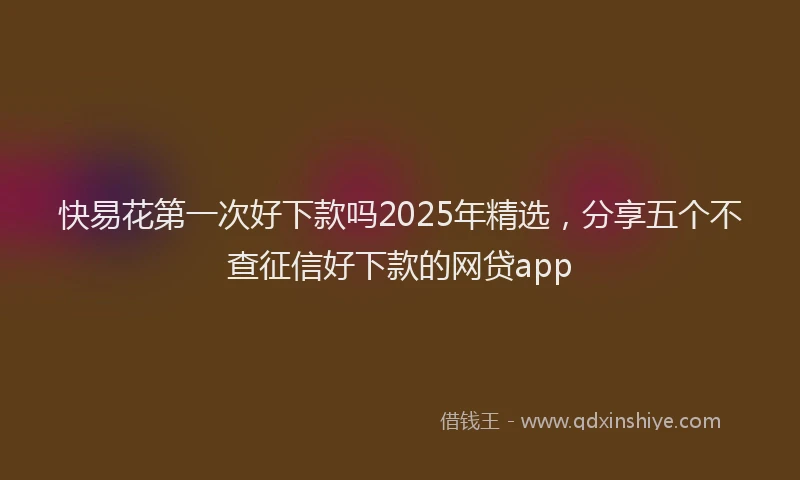 快易花第一次好下款吗2025年精选，分享五个不查征信好下款的网贷app