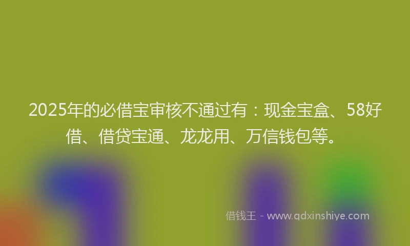 2025年的必借宝审核不通过有：现金宝盒、58好借、借贷宝通、龙龙用、万信钱包等。