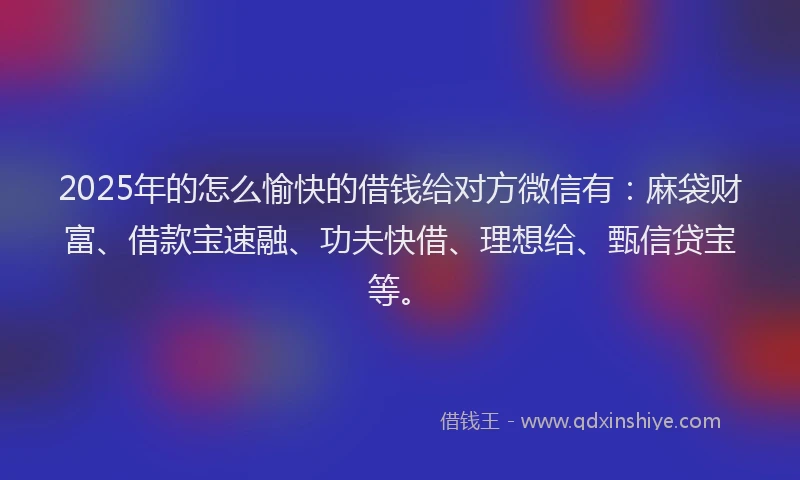 2025年的怎么愉快的借钱给对方微信有：麻袋财富、借款宝速融、功夫快借、理想给、甄信贷宝等。