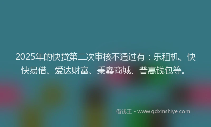 2025年的快贷第二次审核不通过有：乐租机、快快易借、爱达财富、秉鑫商城、普惠钱包等。