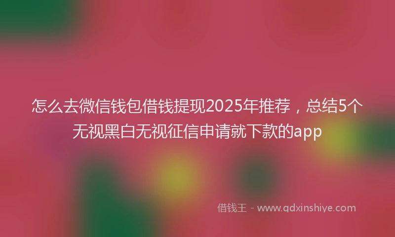 怎么去微信钱包借钱提现2025年推荐，总结5个无视黑白无视征信申请就下款的app