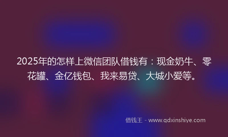 2025年的怎样上微信团队借钱有：现金奶牛、零花罐、金亿钱包、我来易贷、大城小爱等。