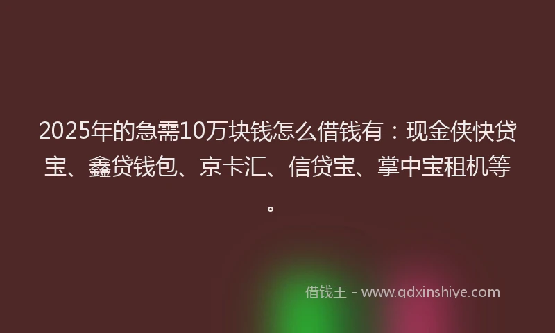 2025年的急需10万块钱怎么借钱有：现金侠快贷宝、鑫贷钱包、京卡汇、信贷宝、掌中宝租机等。