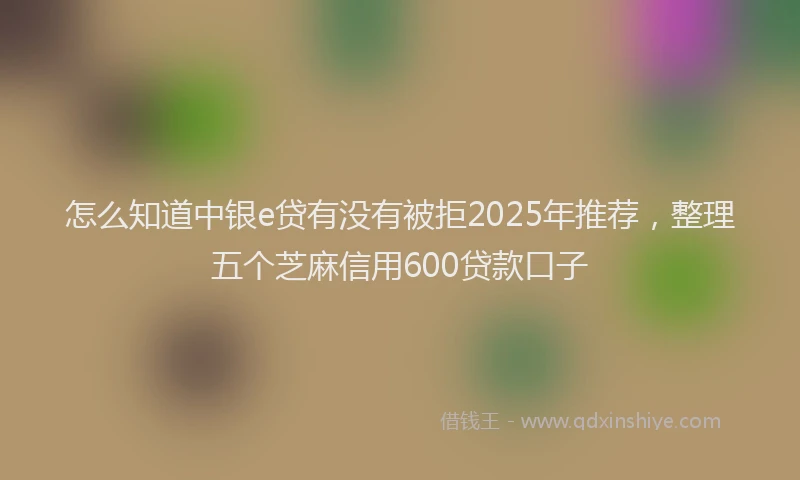 怎么知道中银e贷有没有被拒2025年推荐，整理五个芝麻信用600贷款口子