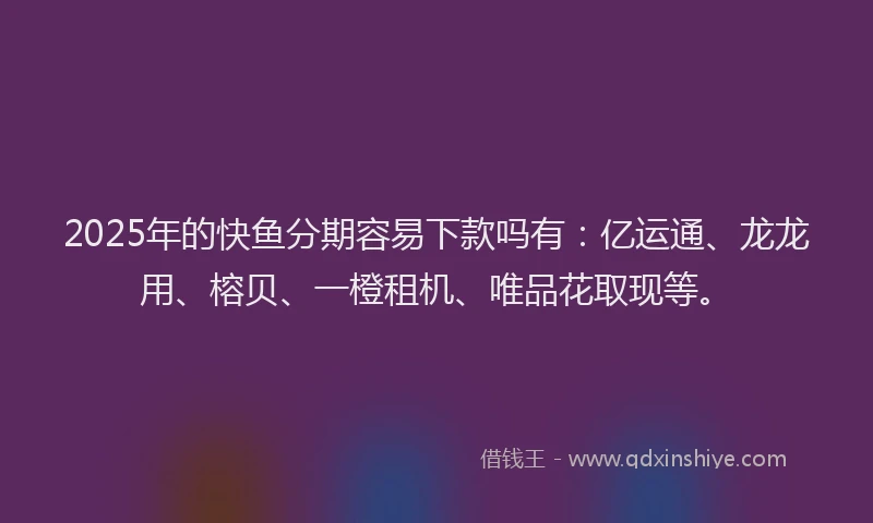 2025年的快鱼分期容易下款吗有：亿运通、龙龙用、榕贝、一橙租机、唯品花取现等。