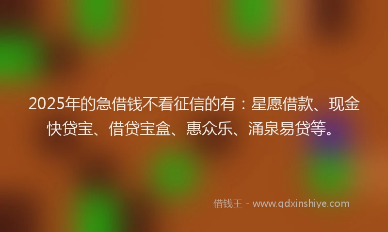 2025年的急借钱不看征信的有：星愿借款、现金快贷宝、借贷宝盒、惠众乐、涌泉易贷等。