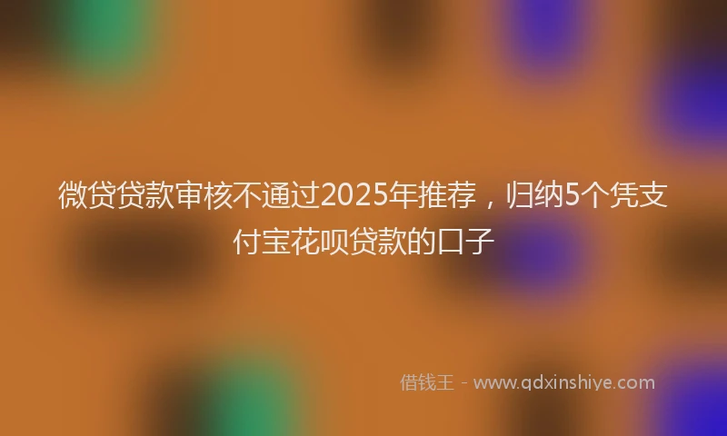 微贷贷款审核不通过2025年推荐，归纳5个凭支付宝花呗贷款的口子