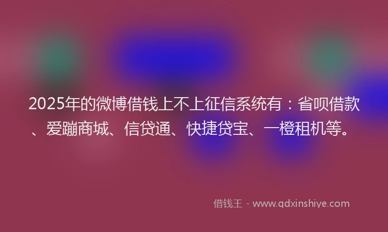 2025年的微博借钱上不上征信系统有：省呗借款、爱蹦商城、信贷通、快捷贷宝、一橙租机等。