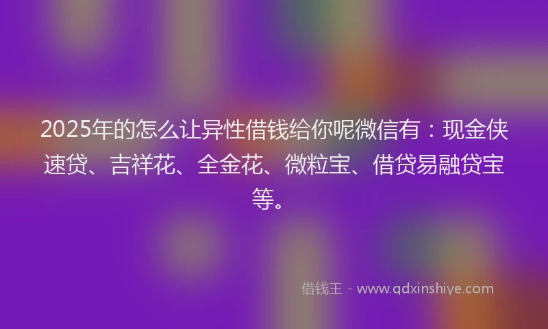 2025年的怎么让异性借钱给你呢微信有：现金侠速贷、吉祥花、全金花、微粒宝、借贷易融贷宝等。