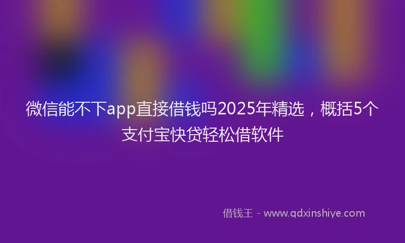 微信能不下app直接借钱吗2025年精选，概括5个支付宝快贷轻松借软件