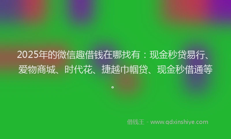 2025年的微信趣借钱在哪找有：现金秒贷易行、爱物商城、时代花、捷越巾帼贷、现金秒借通等。