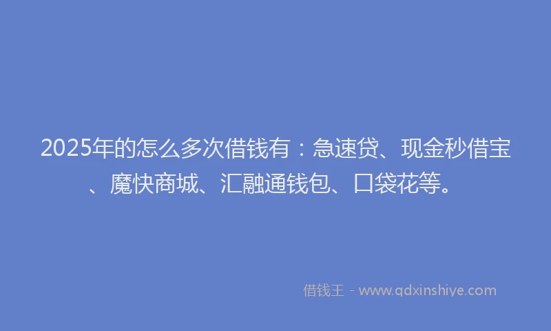 2025年的怎么多次借钱有：急速贷、现金秒借宝、魔快商城、汇融通钱包、口袋花等。