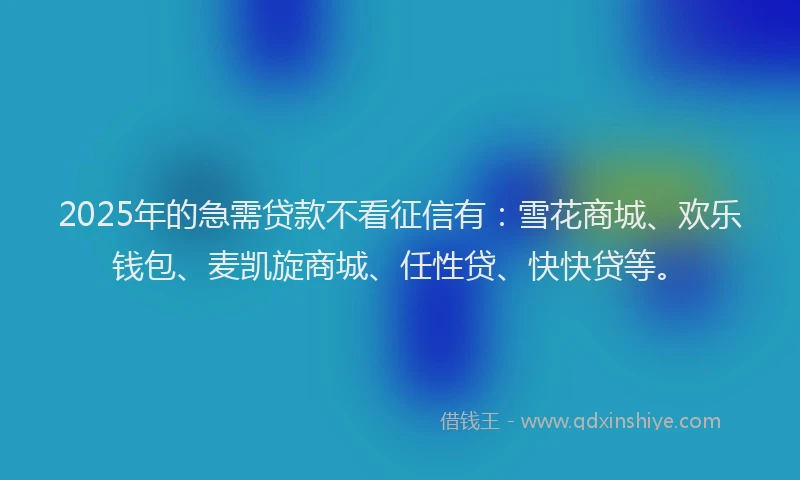 2025年的急需贷款不看征信有：雪花商城、欢乐钱包、麦凯旋商城、任性贷、快快贷等。