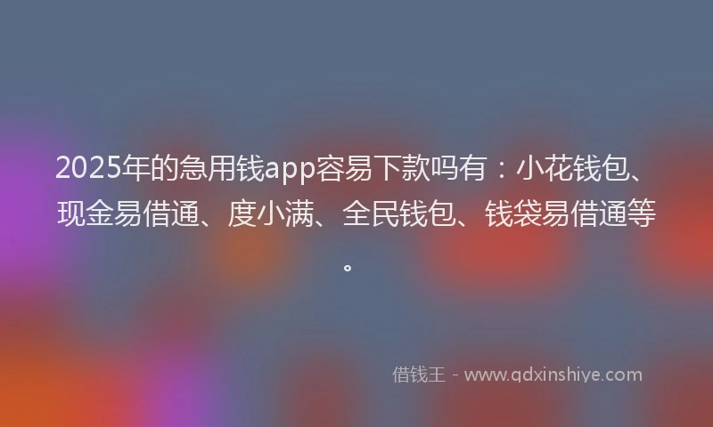 2025年的急用钱app容易下款吗有：小花钱包、现金易借通、度小满、全民钱包、钱袋易借通等。