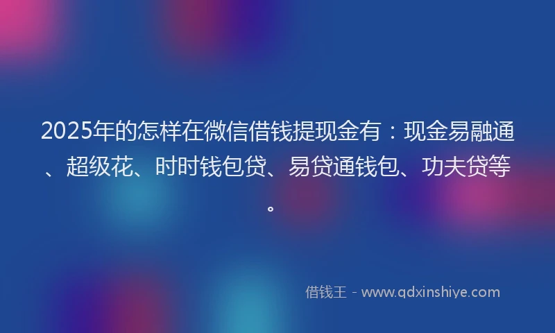 2025年的怎样在微信借钱提现金有：现金易融通、超级花、时时钱包贷、易贷通钱包、功夫贷等。