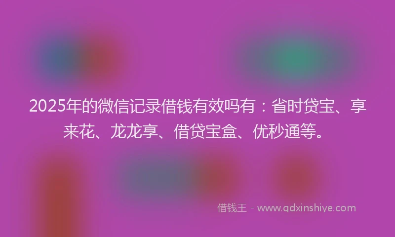2025年的微信记录借钱有效吗有：省时贷宝、享来花、龙龙享、借贷宝盒、优秒通等。