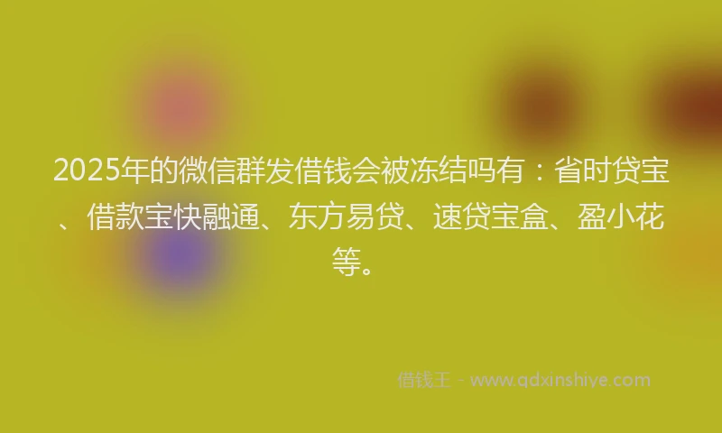 2025年的微信群发借钱会被冻结吗有：省时贷宝、借款宝快融通、东方易贷、速贷宝盒、盈小花等。